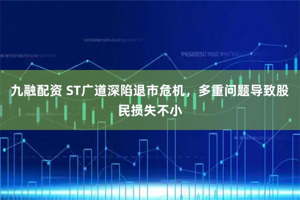 九融配资 ST广道深陷退市危机,多重问题导致股民损失不小