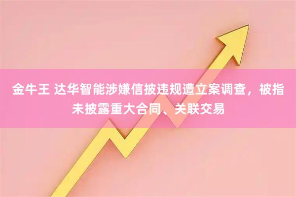 金牛王 达华智能涉嫌信披违规遭立案调查,被指未披露重大合同、关联交易