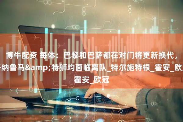 博牛配资 每体：巴黎和巴萨都在对门将更新换代，多纳鲁马&特狮均面临离队_特尔施特根_霍安_欧冠