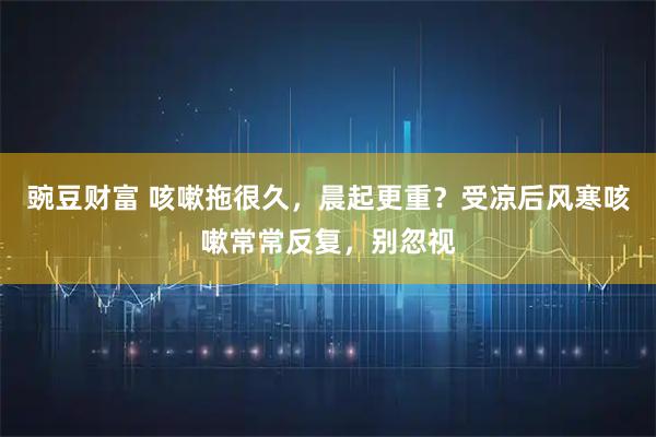 豌豆财富 咳嗽拖很久,晨起更重?受凉后风寒咳嗽常常反复,别忽视