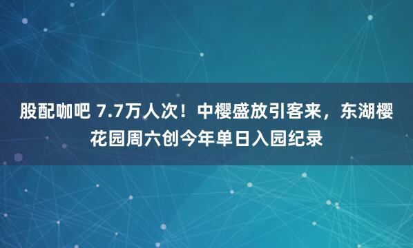 股配咖吧 7.7万人次！中樱盛放引客来，东湖樱花园周六创今年单日入园纪录