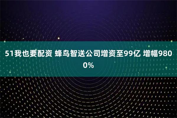 51我也要配资 蜂鸟智送公司增资至99亿 增幅9800%