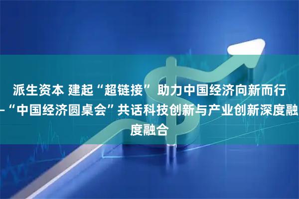 派生资本 建起“超链接” 助力中国经济向新而行——“中国经济圆桌会”共话科技创新与产业创新深度融合