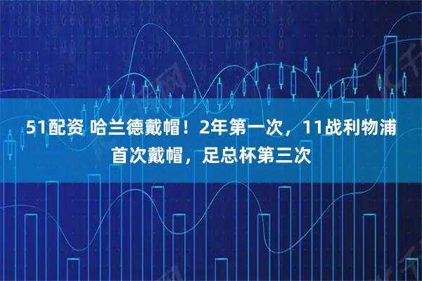 51配资 哈兰德戴帽！2年第一次，11战利物浦首次戴帽，足总杯第三次