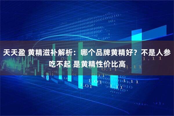 天天盈 黄精滋补解析：哪个品牌黄精好？不是人参吃不起 是黄精性价比高