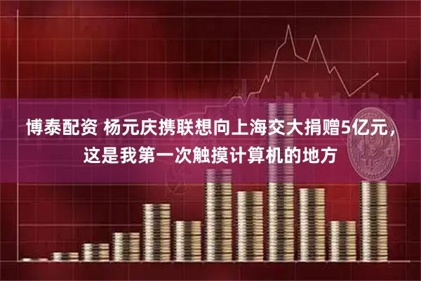 博泰配资 杨元庆携联想向上海交大捐赠5亿元，这是我第一次触摸计算机的地方