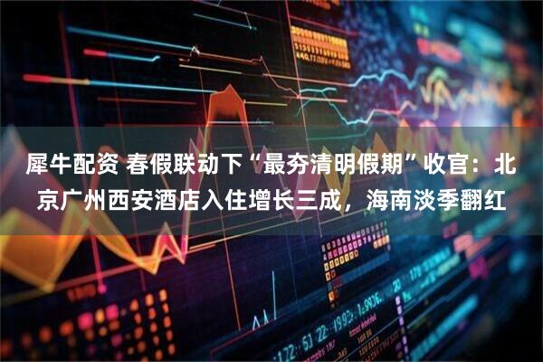 犀牛配资 春假联动下“最夯清明假期”收官：北京广州西安酒店入住增长三成，海南淡季翻红