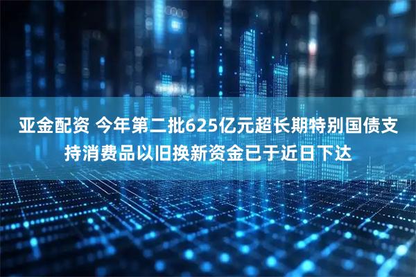 亚金配资 今年第二批625亿元超长期特别国债支持消费品以旧换新资金已于近日下达