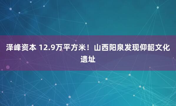 泽峰资本 12.9万平方米！山西阳泉发现仰韶文化遗址