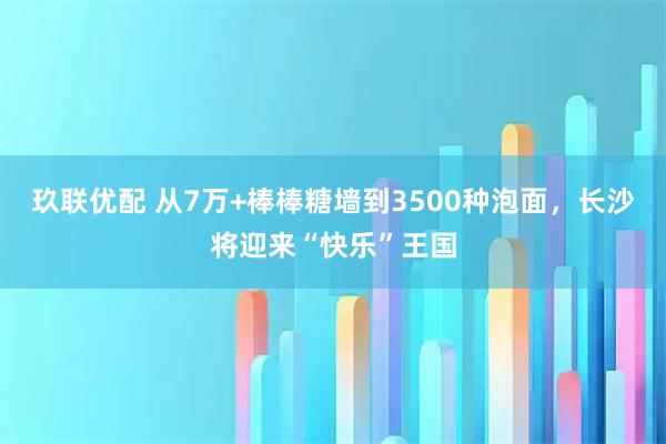 玖联优配 从7万+棒棒糖墙到3500种泡面,长沙将迎来“快乐”王国