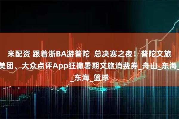 米配资 跟着浙BA游普陀  总决赛之夜！普陀文旅携手美团、大众点评App狂撒暑期文旅消费券_舟山_东海_篮球